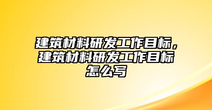 建筑材料研發(fā)工作目標(biāo)，建筑材料研發(fā)工作目標(biāo)怎么寫