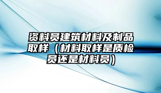 資料員建筑材料及制品取樣（材料取樣是質(zhì)檢員還是材料員）