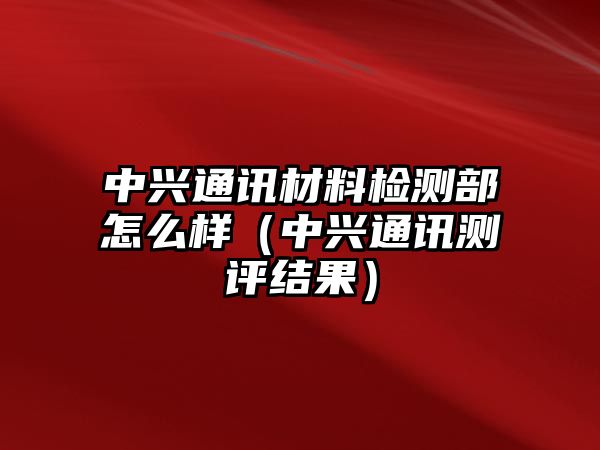 中興通訊材料檢測部怎么樣（中興通訊測評結(jié)果）