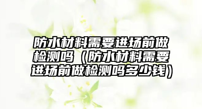 防水材料需要進(jìn)場前做檢測嗎（防水材料需要進(jìn)場前做檢測嗎多少錢）