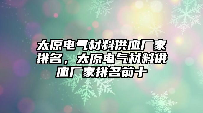 太原電氣材料供應(yīng)廠家排名，太原電氣材料供應(yīng)廠家排名前十