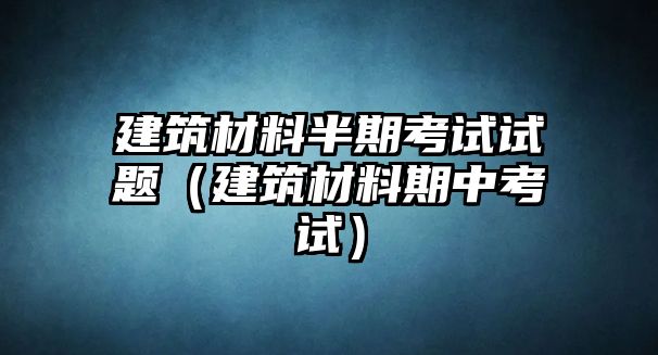 建筑材料半期考試試題（建筑材料期中考試）