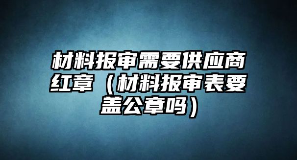 材料報審需要供應商紅章（材料報審表要蓋公章嗎）