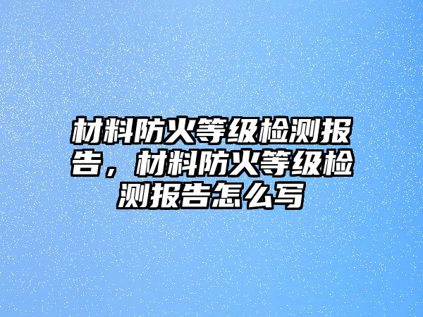 材料防火等級(jí)檢測(cè)報(bào)告，材料防火等級(jí)檢測(cè)報(bào)告怎么寫(xiě)