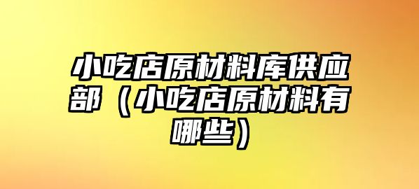 小吃店原材料庫供應(yīng)部（小吃店原材料有哪些）