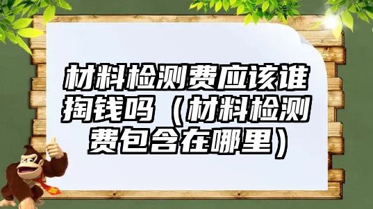 材料檢測費應(yīng)該誰掏錢嗎（材料檢測費包含在哪里）