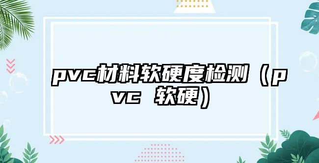 pvc材料軟硬度檢測(cè)（pvc 軟硬）