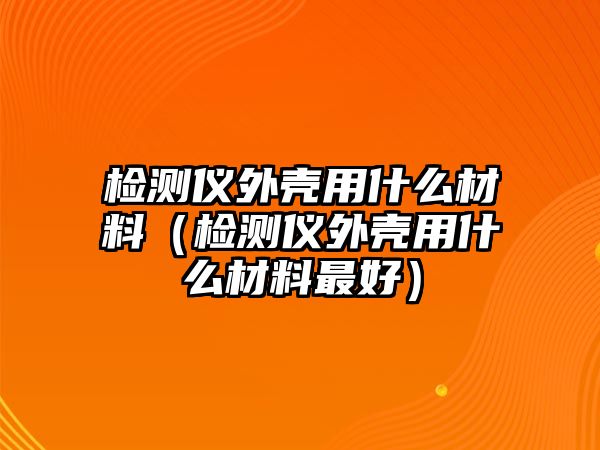 檢測儀外殼用什么材料（檢測儀外殼用什么材料最好）