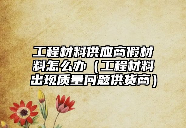 工程材料供應(yīng)商假材料怎么辦（工程材料出現(xiàn)質(zhì)量問題供貨商）