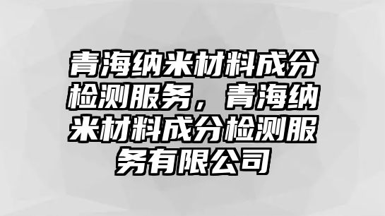 青海納米材料成分檢測(cè)服務(wù)，青海納米材料成分檢測(cè)服務(wù)有限公司