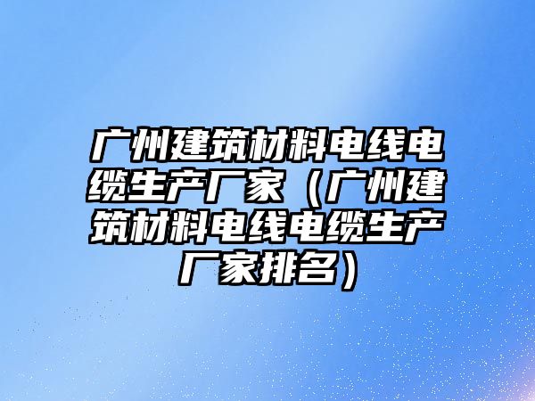 廣州建筑材料電線電纜生產(chǎn)廠家（廣州建筑材料電線電纜生產(chǎn)廠家排名）