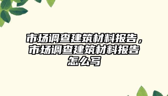 市場調(diào)查建筑材料報告，市場調(diào)查建筑材料報告怎么寫