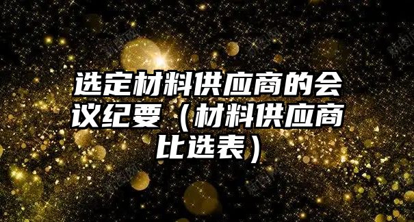 選定材料供應(yīng)商的會(huì)議紀(jì)要（材料供應(yīng)商比選表）