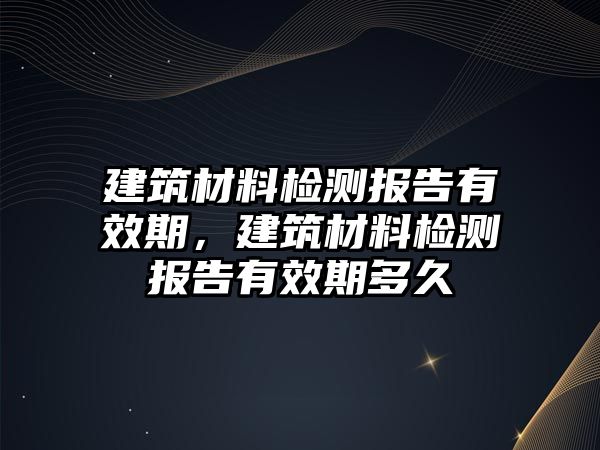 建筑材料檢測報告有效期，建筑材料檢測報告有效期多久