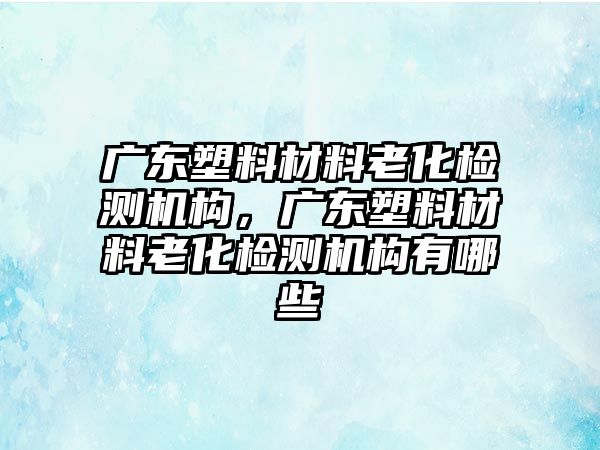 廣東塑料材料老化檢測機構，廣東塑料材料老化檢測機構有哪些