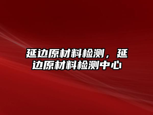 延邊原材料檢測(cè)，延邊原材料檢測(cè)中心