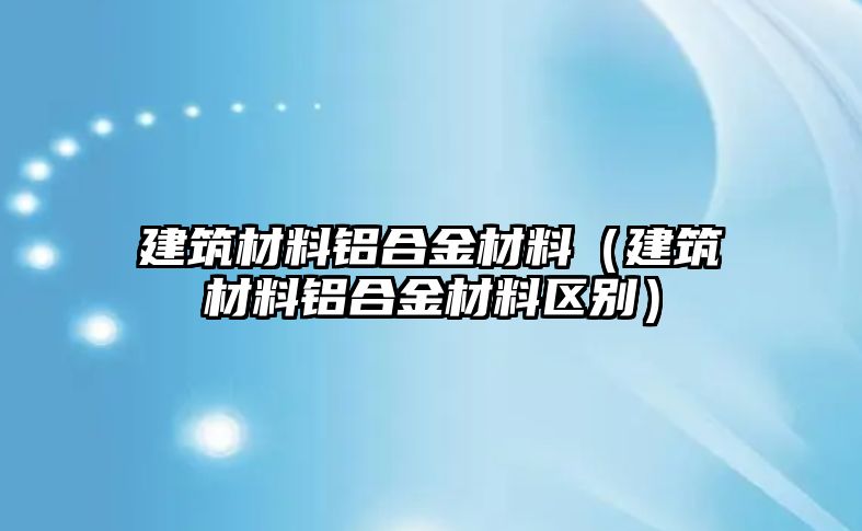 建筑材料鋁合金材料（建筑材料鋁合金材料區(qū)別）