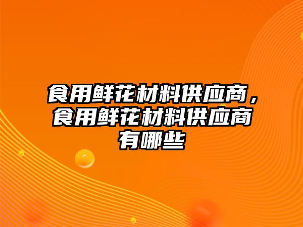 食用鮮花材料供應(yīng)商，食用鮮花材料供應(yīng)商有哪些