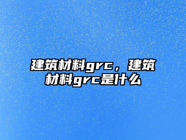 建筑材料grc，建筑材料grc是什么