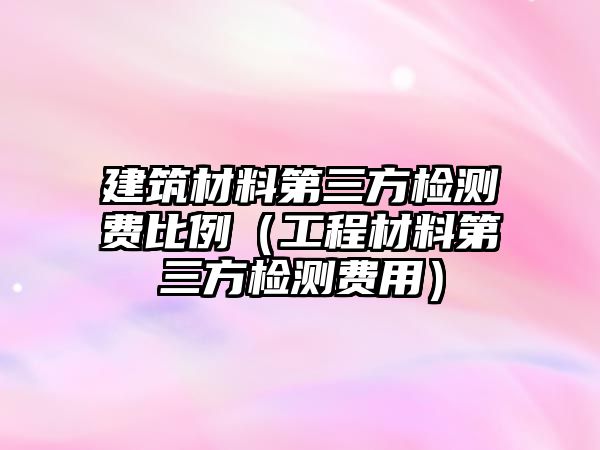 建筑材料第三方檢測(cè)費(fèi)比例（工程材料第三方檢測(cè)費(fèi)用）