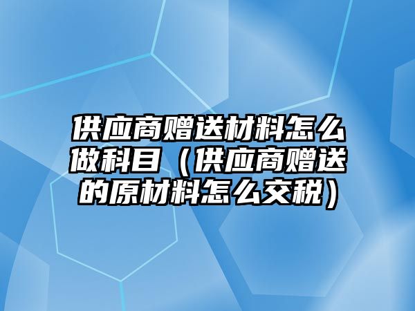 供應(yīng)商贈(zèng)送材料怎么做科目（供應(yīng)商贈(zèng)送的原材料怎么交稅）