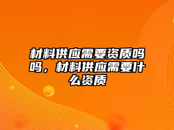 材料供應(yīng)需要資質(zhì)嗎嗎，材料供應(yīng)需要什么資質(zhì)