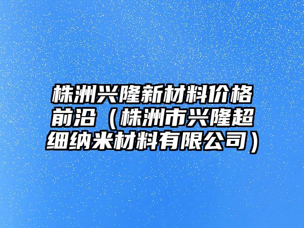 株洲興隆新材料價格前沿（株洲市興隆超細納米材料有限公司）