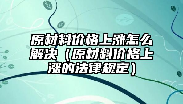 原材料價(jià)格上漲怎么解決（原材料價(jià)格上漲的法律規(guī)定）