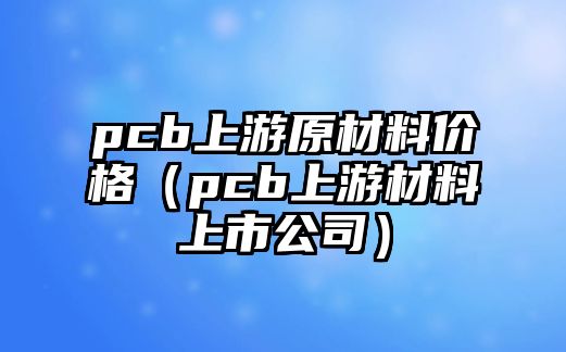 pcb上游原材料價格（pcb上游材料上市公司）