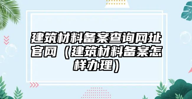 建筑材料備案查詢網(wǎng)址官網(wǎng)（建筑材料備案怎樣辦理）