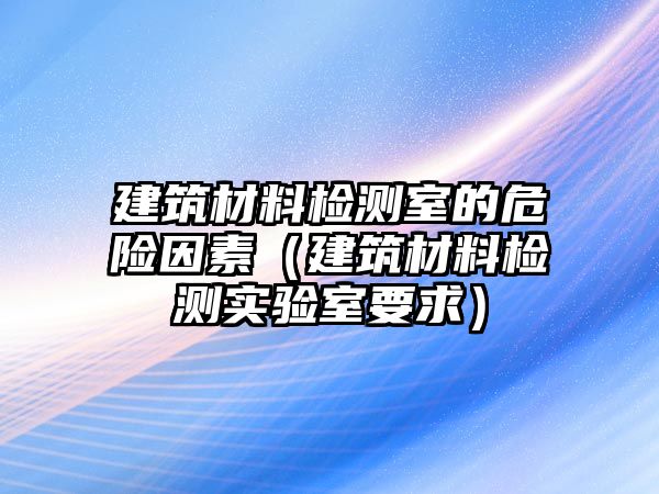 建筑材料檢測(cè)室的危險(xiǎn)因素（建筑材料檢測(cè)實(shí)驗(yàn)室要求）