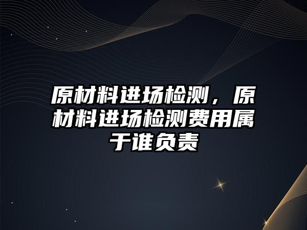 原材料進(jìn)場檢測，原材料進(jìn)場檢測費(fèi)用屬于誰負(fù)責(zé)