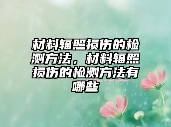 材料輻照損傷的檢測(cè)方法，材料輻照損傷的檢測(cè)方法有哪些