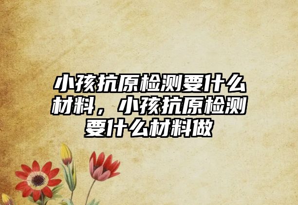 小孩抗原檢測要什么材料，小孩抗原檢測要什么材料做