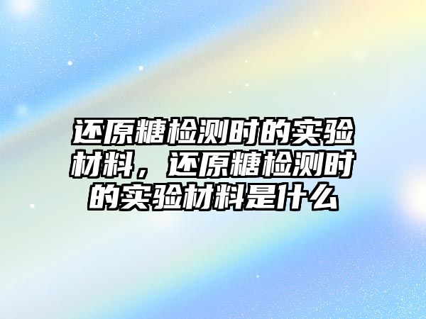 還原糖檢測時的實驗材料，還原糖檢測時的實驗材料是什么