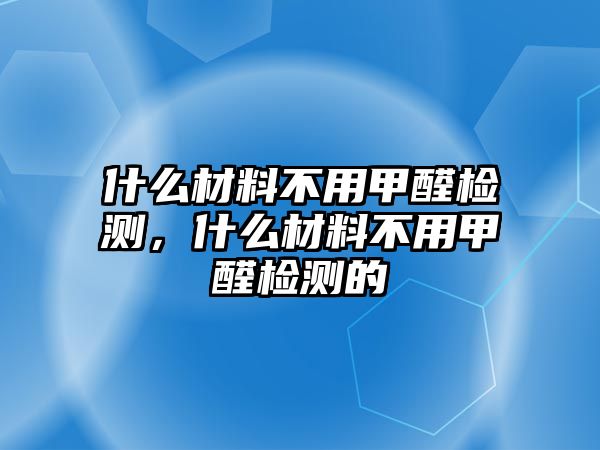 什么材料不用甲醛檢測，什么材料不用甲醛檢測的