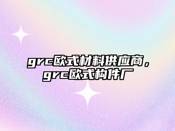 grc歐式材料供應(yīng)商，grc歐式構(gòu)件廠