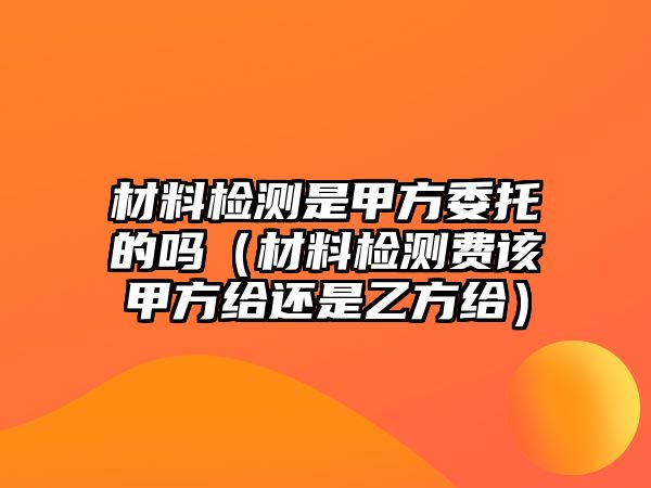 材料檢測是甲方委托的嗎（材料檢測費該甲方給還是乙方給）