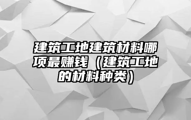 建筑工地建筑材料哪項最賺錢（建筑工地的材料種類）