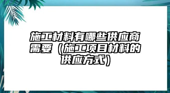 施工材料有哪些供應(yīng)商需要（施工項(xiàng)目材料的供應(yīng)方式）