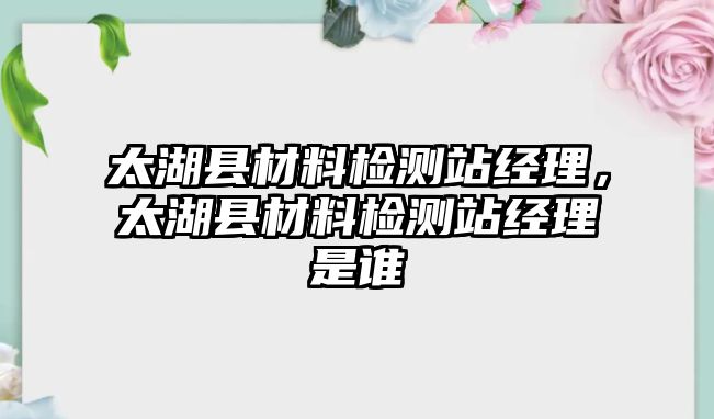 太湖縣材料檢測站經(jīng)理，太湖縣材料檢測站經(jīng)理是誰