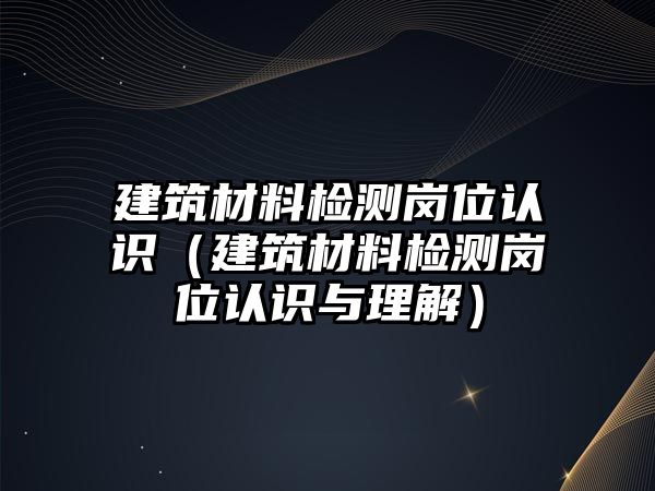 建筑材料檢測崗位認(rèn)識（建筑材料檢測崗位認(rèn)識與理解）