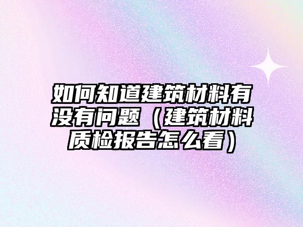 如何知道建筑材料有沒有問題（建筑材料質(zhì)檢報(bào)告怎么看）