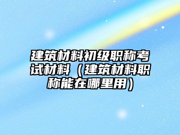 建筑材料初級職稱考試材料（建筑材料職稱能在哪里用）