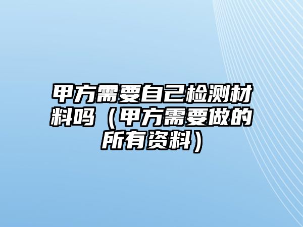 甲方需要自己檢測材料嗎（甲方需要做的所有資料）