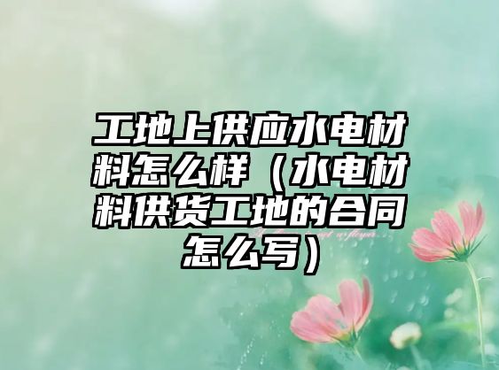 工地上供應水電材料怎么樣（水電材料供貨工地的合同怎么寫）