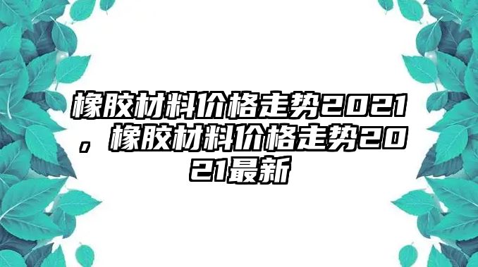 橡膠材料價(jià)格走勢(shì)2021，橡膠材料價(jià)格走勢(shì)2021最新