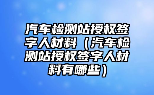 汽車檢測站授權(quán)簽字人材料（汽車檢測站授權(quán)簽字人材料有哪些）