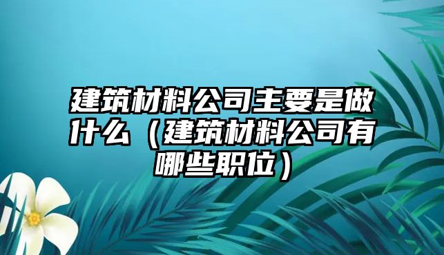 建筑材料公司主要是做什么（建筑材料公司有哪些職位）