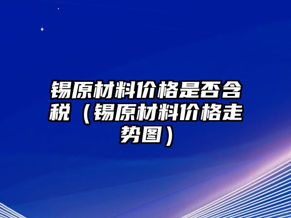 錫原材料價格是否含稅（錫原材料價格走勢圖）